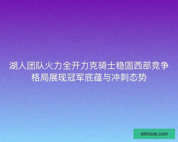 湖人团队火力全开力克骑士稳固西部竞争格局展现冠军底蕴与冲刺态势