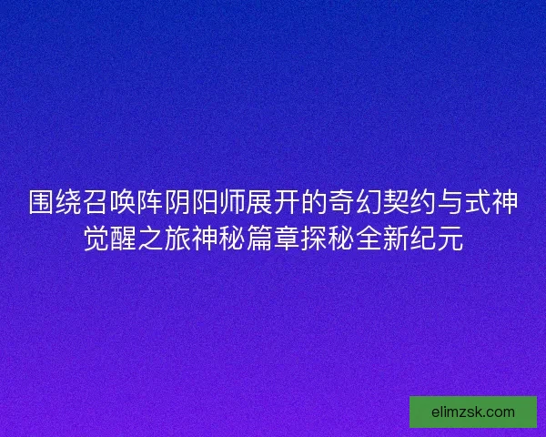 围绕召唤阵阴阳师展开的奇幻契约与式神觉醒之旅神秘篇章探秘全新纪元