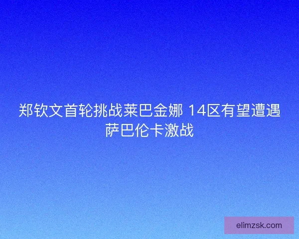 郑钦文首轮挑战莱巴金娜 14区有望遭遇萨巴伦卡激战