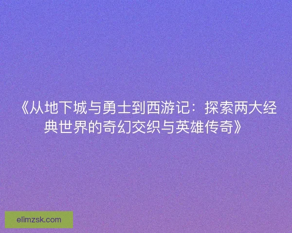 《从地下城与勇士到西游记：探索两大经典世界的奇幻交织与英雄传奇》