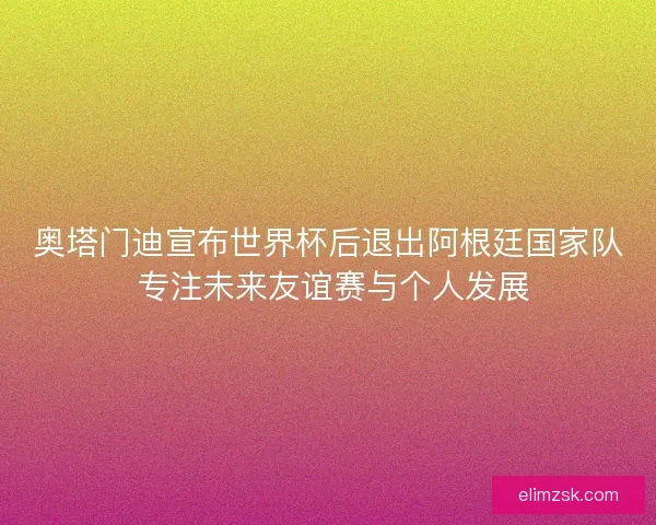 奥塔门迪宣布世界杯后退出阿根廷国家队 专注未来友谊赛与个人发展