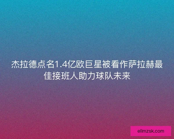杰拉德点名1.4亿欧巨星被看作萨拉赫最佳接班人助力球队未来 杰拉德点名1.4亿欧巨星被看作萨拉赫最佳接班人助力球队未来