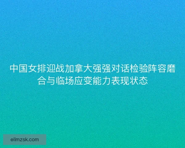 中国女排迎战加拿大强强对话检验阵容磨合与临场应变能力表现状态 中国女排迎战加拿大强强对话检验阵容磨合与临场应变能力表现状态