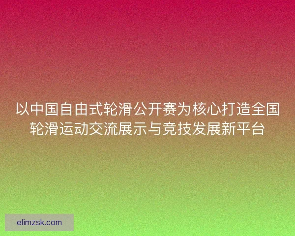 以中国自由式轮滑公开赛为核心打造全国轮滑运动交流展示与竞技发展新平台 以中国自由式轮滑公开赛为核心打造全国轮滑运动交流展示与竞技发展新平台