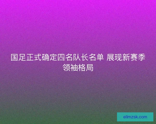 国足正式确定四名队长名单 展现新赛季领袖格局