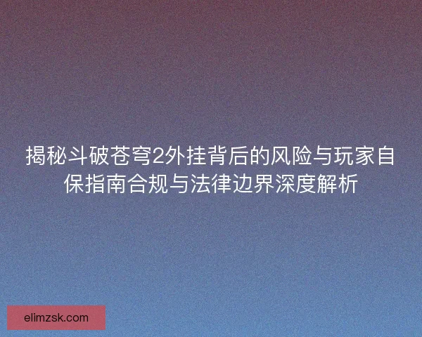 揭秘斗破苍穹2外挂背后的风险与玩家自保指南合规与法律边界深度解析
