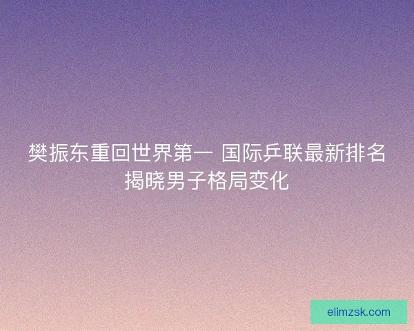 樊振东重回世界第一 国际乒联最新排名揭晓男子格局变化