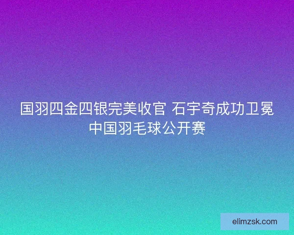 国羽四金四银完美收官 石宇奇成功卫冕中国羽毛球公开赛