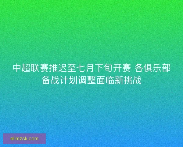 中超联赛推迟至七月下旬开赛 各俱乐部备战计划调整面临新挑战