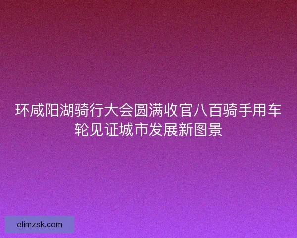 环咸阳湖骑行大会圆满收官八百骑手用车轮见证城市发展新图景