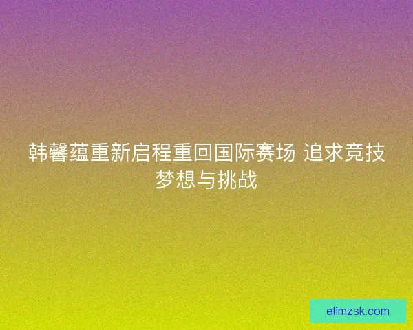 韩馨蕴重新启程重回国际赛场 追求竞技梦想与挑战 韩馨蕴重新启程重回国际赛场 追求竞技梦想与挑战