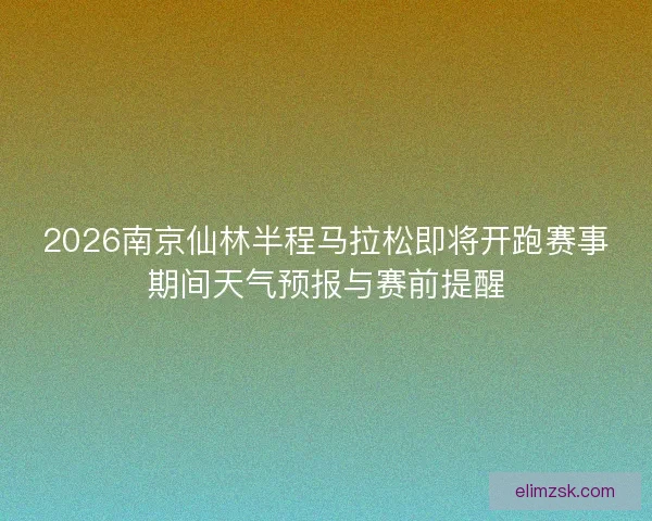 2026南京仙林半程马拉松即将开跑赛事期间天气预报与赛前提醒 2026南京仙林半程马拉松即将开跑赛事期间天气预报与赛前提醒