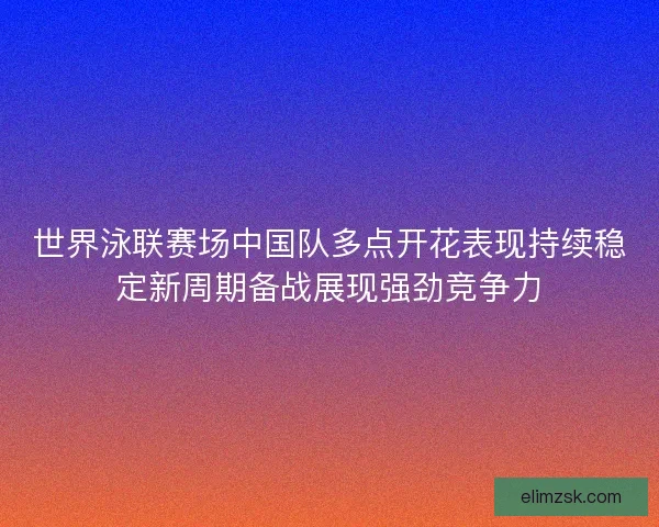 世界泳联赛场中国队多点开花表现持续稳定新周期备战展现强劲竞争力 世界泳联赛场中国队多点开花表现持续稳定新周期备战展现强劲竞争力