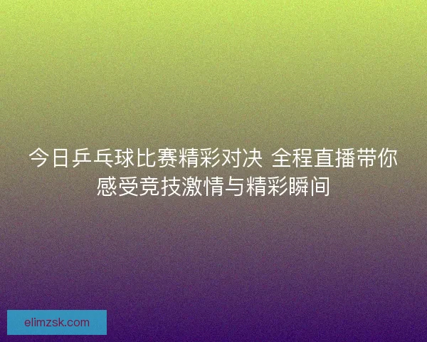 今日乒乓球比赛精彩对决 全程直播带你感受竞技激情与精彩瞬间