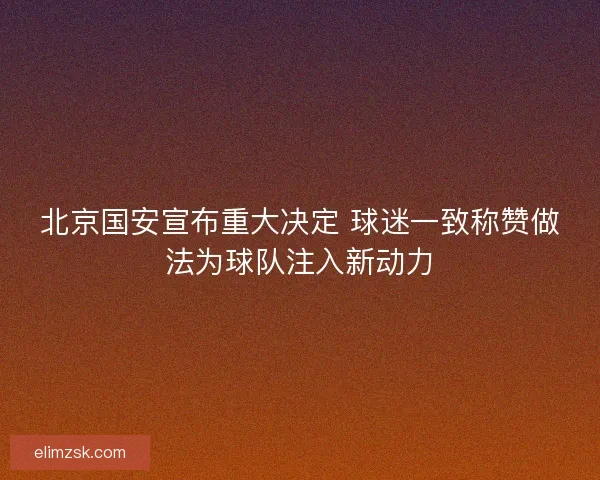 北京国安宣布重大决定 球迷一致称赞做法为球队注入新动力