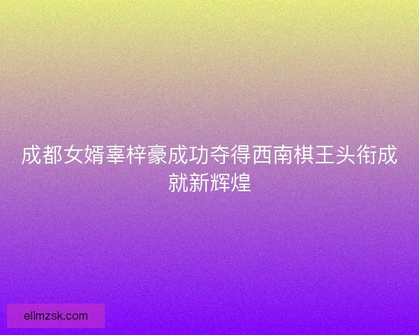 成都女婿辜梓豪成功夺得西南棋王头衔成就新辉煌