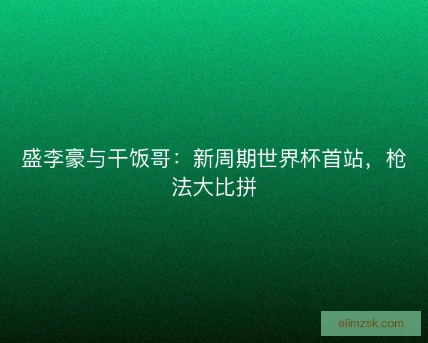 盛李豪与干饭哥：新周期世界杯首站，枪法大比拼