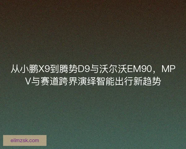 从小鹏X9到腾势D9与沃尔沃EM90，MPV与赛道跨界演绎智能出行新趋势