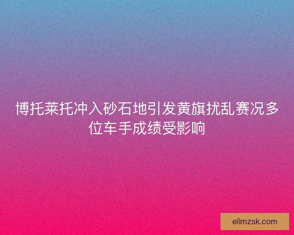博托莱托冲入砂石地引发黄旗扰乱赛况多位车手成绩受影响 博托莱托冲入砂石地引发黄旗扰乱赛况多位车手成绩受影响