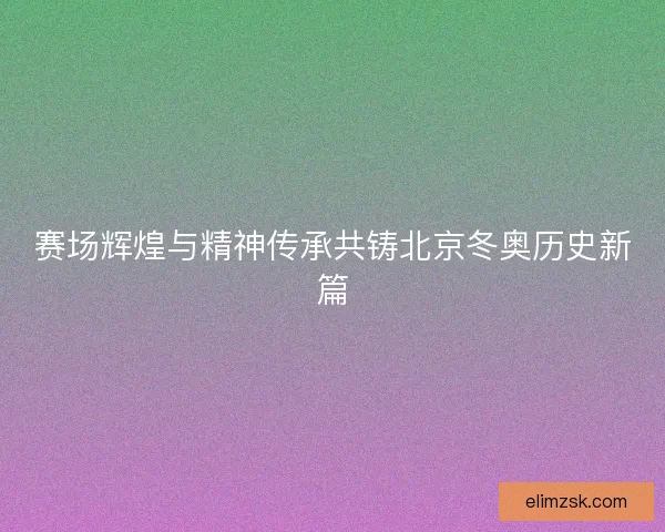 赛场辉煌与精神传承共铸北京冬奥历史新篇