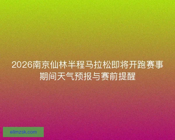 2026南京仙林半程马拉松即将开跑赛事期间天气预报与赛前提醒