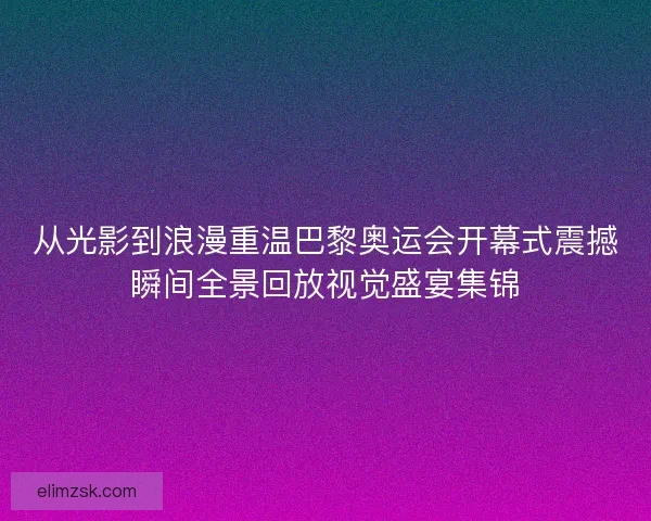 从光影到浪漫重温巴黎奥运会开幕式震撼瞬间全景回放视觉盛宴集锦