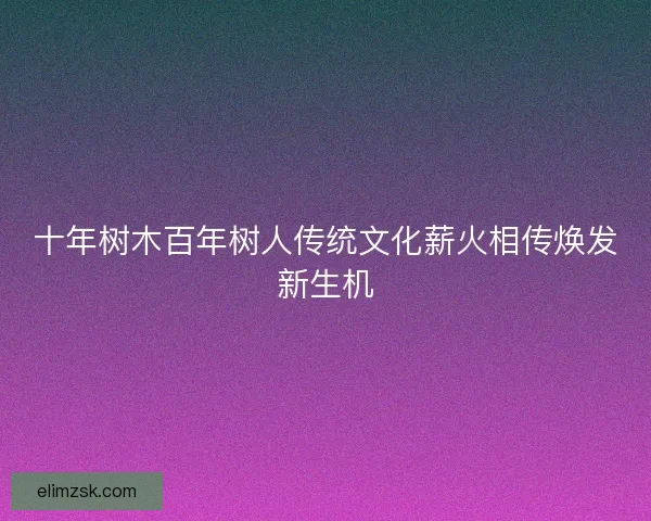 十年树木百年树人传统文化薪火相传焕发新生机