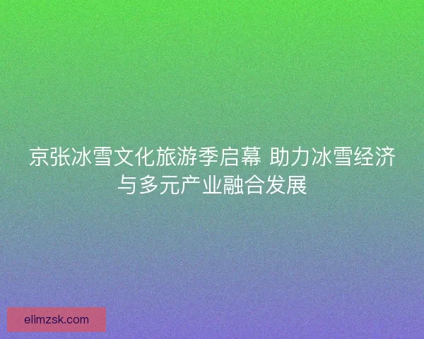 京张冰雪文化旅游季启幕 助力冰雪经济与多元产业融合发展